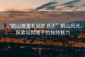 “鶴山哪里有站崗巷子”鶴山風(fēng)光，探索站崗巷子的獨(dú)特魅力