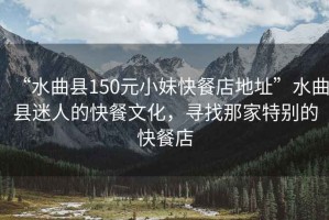 “水曲縣150元小妹快餐店地址”水曲縣迷人的快餐文化，尋找那家特別的快餐店