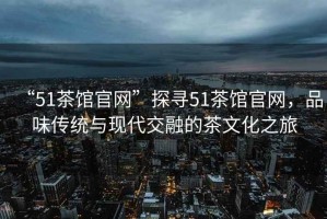 “51茶館官網(wǎng)”探尋51茶館官網(wǎng)，品味傳統(tǒng)與現(xiàn)代交融的茶文化之旅