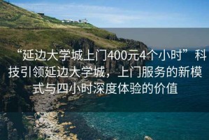 “延邊大學(xué)城上門400元4個(gè)小時(shí)”科技引領(lǐng)延邊大學(xué)城，上門服務(wù)的新模式與四小時(shí)深度體驗(yàn)的價(jià)值