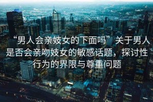 “男人會親妓女的下面嗎”關(guān)于男人是否會親吻妓女的敏感話題，探討性行為的界限與尊重問題