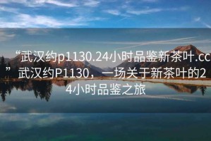 “武漢約p1130.24小時品鑒新茶葉.cc”武漢約P1130，一場關(guān)于新茶葉的24小時品鑒之旅