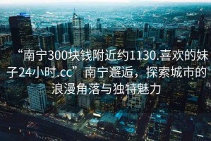 “南寧300塊錢附近約1130.喜歡的妹子24小時(shí).cc”南寧邂逅，探索城市的浪漫角落與獨(dú)特魅力