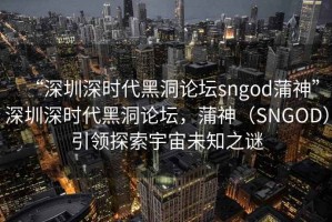 “深圳深時代黑洞論壇sngod蒲神”深圳深時代黑洞論壇，蒲神（SNGOD）引領(lǐng)探索宇宙未知之謎
