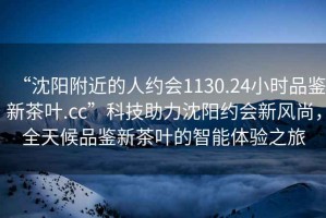 “沈陽附近的人約會1130.24小時品鑒新茶葉.cc”科技助力沈陽約會新風(fēng)尚，全天候品鑒新茶葉的智能體驗之旅