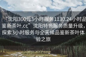 “沈陽300元3小時服務(wù)1130.24小時品鑒新茶葉.cc”沈陽特色服務(wù)質(zhì)量升級，探索3小時服務(wù)與全天候品鑒新茶葉體驗之旅