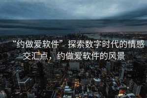 “約做愛軟件”探索數(shù)字時(shí)代的情感交匯點(diǎn)，約做愛軟件的風(fēng)景