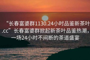 “長(zhǎng)春富婆群1130.24小時(shí)品鑒新茶葉.cc”長(zhǎng)春富婆群掀起新茶葉品鑒熱潮，一場(chǎng)24小時(shí)不間斷的茶道盛宴