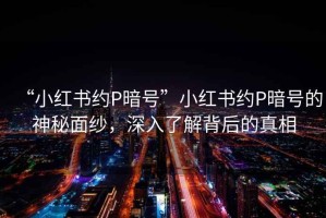 “小紅書約P暗號”小紅書約P暗號的神秘面紗，深入了解背后的真相