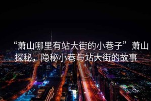 “蕭山哪里有站大街的小巷子”蕭山探秘，隱秘小巷與站大街的故事