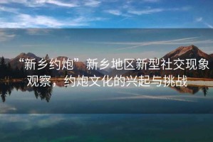 “新鄉(xiāng)約炮”新鄉(xiāng)地區(qū)新型社交現(xiàn)象觀察，約炮文化的興起與挑戰(zhàn)