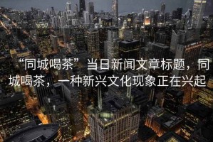 “同城喝茶”當(dāng)日新聞文章標(biāo)題，同城喝茶，一種新興文化現(xiàn)象正在興起