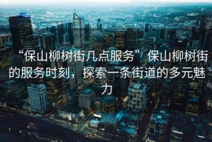 “保山柳樹街幾點服務”保山柳樹街的服務時刻，探索一條街道的多元魅力