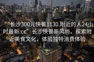 “長沙300元快餐1130.附近的人24小時最新.cc”長沙快餐新風尚，探索附近美食文化，體驗獨特消費體驗