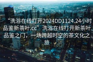 “洗浴在線打開2024DD1124.24小時品鑒新茶葉.cc”洗浴在線打開新茶葉品鑒之門，一場跨越時空的茶文化之旅