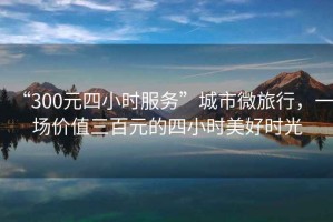 “300元四小時服務(wù)”城市微旅行，一場價值三百元的四小時美好時光