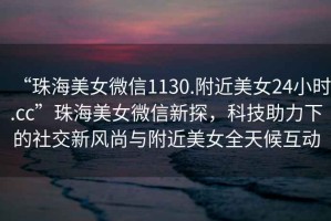 “珠海美女微信1130.附近美女24小時(shí).cc”珠海美女微信新探，科技助力下的社交新風(fēng)尚與附近美女全天候互動(dòng)
