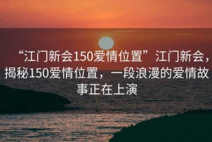 “江門新會150愛情位置”江門新會，揭秘150愛情位置，一段浪漫的愛情故事正在上演