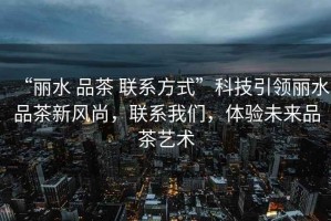 “麗水 品茶 聯(lián)系方式”科技引領(lǐng)麗水品茶新風(fēng)尚，聯(lián)系我們，體驗(yàn)未來(lái)品茶藝術(shù)