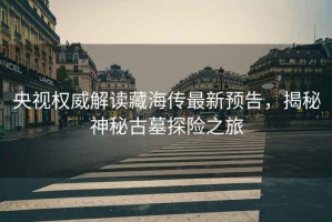 央視權(quán)威解讀藏海傳最新預告，揭秘神秘古墓探險之旅