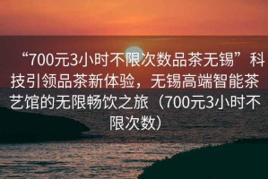 “700元3小時不限次數(shù)品茶無錫”科技引領(lǐng)品茶新體驗，無錫高端智能茶藝館的無限暢飲之旅（700元3小時不限次數(shù)）