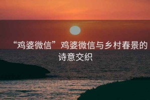 “雞婆微信”雞婆微信與鄉(xiāng)村春景的詩意交織