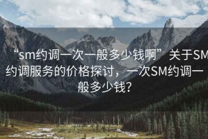 “sm約調(diào)一次一般多少錢啊”關(guān)于SM約調(diào)服務(wù)的價(jià)格探討，一次SM約調(diào)一般多少錢？