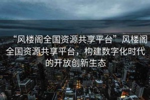 “風(fēng)樓閣全國(guó)資源共享平臺(tái)”風(fēng)樓閣全國(guó)資源共享平臺(tái)，構(gòu)建數(shù)字化時(shí)代的開放創(chuàng)新生態(tài)