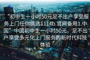 “初中生一小時(shí)50元足不出戶享受服務(wù)上門任你挑選1114b.官網(wǎng)備用1.中國(guó)”中國(guó)初中生一小時(shí)50元，足不出戶享受多元化上門服務(wù)的新時(shí)代科技體驗(yàn)