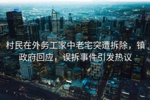 村民在外務工家中老宅突遭拆除，鎮(zhèn)政府回應，誤拆事件引發(fā)熱議