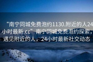 “南寧同城免費(fèi)泡約1130.附近的人24小時(shí)最新.cc”南寧同城免費(fèi)泡約探索，遇見(jiàn)附近的人，24小時(shí)最新社交動(dòng)態(tài)