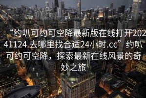 “約叭可約可空降最新版在線打開20241124.去哪里找合適24小時(shí).cc”約叭可約可空降，探索最新在線風(fēng)景的奇妙之旅