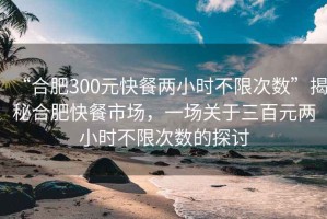 “合肥300元快餐兩小時不限次數(shù)”揭秘合肥快餐市場，一場關于三百元兩小時不限次數(shù)的探討