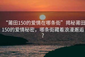 “莆田150的愛情在哪條街”揭秘莆田150的愛情秘密，哪條街藏著浪漫邂逅？