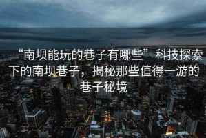 “南壩能玩的巷子有哪些”科技探索下的南壩巷子，揭秘那些值得一游的巷子秘境