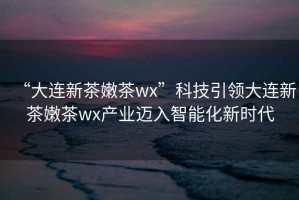 “大連新茶嫩茶wx”科技引領(lǐng)大連新茶嫩茶wx產(chǎn)業(yè)邁入智能化新時代