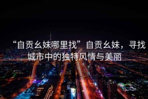 “自貢幺妹哪里找”自貢幺妹，尋找城市中的獨(dú)特風(fēng)情與美麗