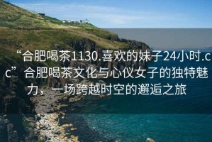 “合肥喝茶1130.喜歡的妹子24小時(shí).cc”合肥喝茶文化與心儀女子的獨(dú)特魅力，一場跨越時(shí)空的邂逅之旅