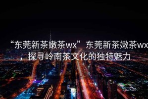 “東莞新茶嫩茶wx”東莞新茶嫩茶wx，探尋嶺南茶文化的獨特魅力