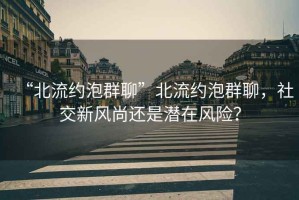 “北流約泡群聊”北流約泡群聊，社交新風(fēng)尚還是潛在風(fēng)險？