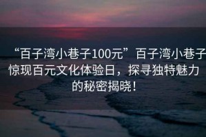“百子灣小巷子100元”百子灣小巷子驚現(xiàn)百元文化體驗(yàn)日，探尋獨(dú)特魅力的秘密揭曉！