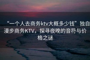 “一個人去商務(wù)ktv大概多少錢”獨自漫步商務(wù)KTV，探尋夜晚的音符與價格之謎