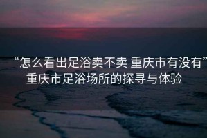 “怎么看出足浴賣不賣 重慶市有沒有”重慶市足浴場所的探尋與體驗(yàn)