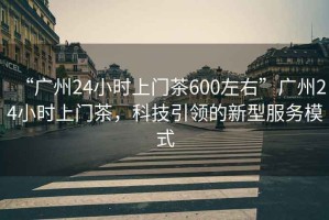 “廣州24小時上門茶600左右”廣州24小時上門茶，科技引領(lǐng)的新型服務(wù)模式
