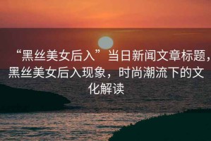“黑絲美女后入”當(dāng)日新聞文章標(biāo)題，黑絲美女后入現(xiàn)象，時(shí)尚潮流下的文化解讀