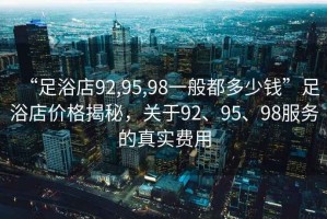 “足浴店92,95,98一般都多少錢”足浴店價(jià)格揭秘，關(guān)于92、95、98服務(wù)的真實(shí)費(fèi)用