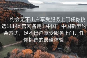 “約會足不出戶享受服務上門任你挑選1114c.官網備用1.中國”中國新型約會方式，足不出戶享受服務上門，任你挑選的最佳體驗