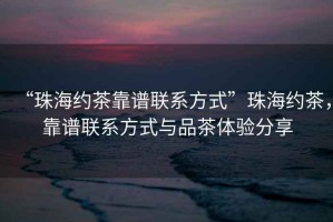 “珠海約茶靠譜聯(lián)系方式”珠海約茶，靠譜聯(lián)系方式與品茶體驗分享