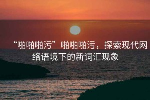 “啪啪啪污”啪啪啪污，探索現(xiàn)代網(wǎng)絡(luò)語境下的新詞匯現(xiàn)象