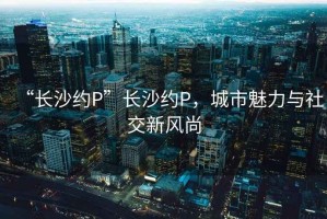 “長沙約P”長沙約P，城市魅力與社交新風尚